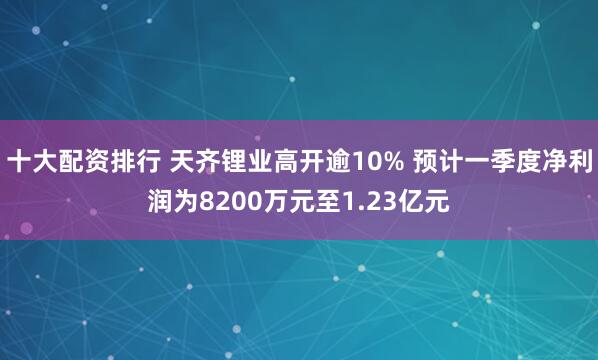 十大配资排行 天齐锂业高开逾10% 预计一季度净利润为8200万元至1.23亿元