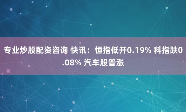 专业炒股配资咨询 快讯：恒指低开0.19% 科指跌0.08% 汽车股普涨