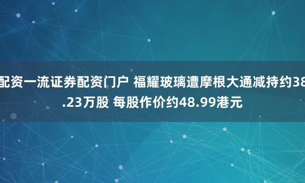 配资一流证券配资门户 福耀玻璃遭摩根大通减持约38.23万股 每股作价约48.99港元