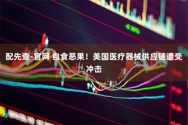 配先查-官网 自食恶果！美国医疗器械供应链遭受冲击