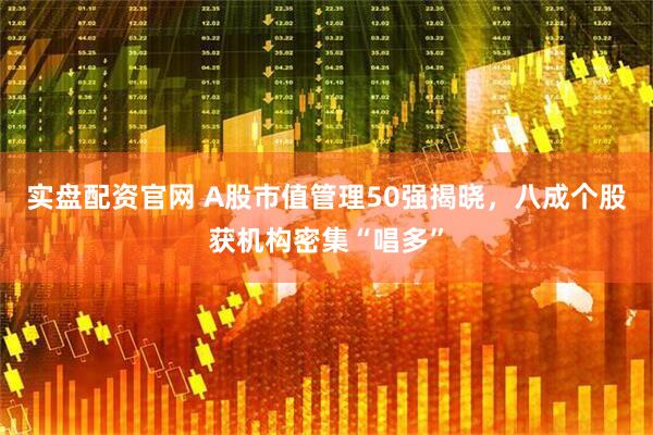 实盘配资官网 A股市值管理50强揭晓,八成个股获机构密集“唱多”