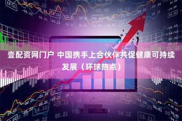 壹配资网门户 中国携手上合伙伴共促健康可持续发展（环球热点）