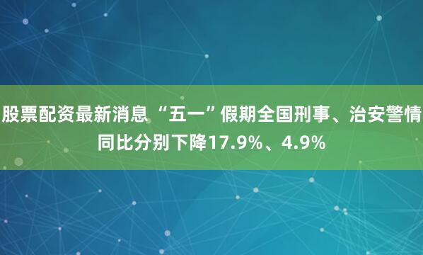股票配资最新消息 “五一”假期全国刑事、治安警情同比分别下降17.9%、4.9%