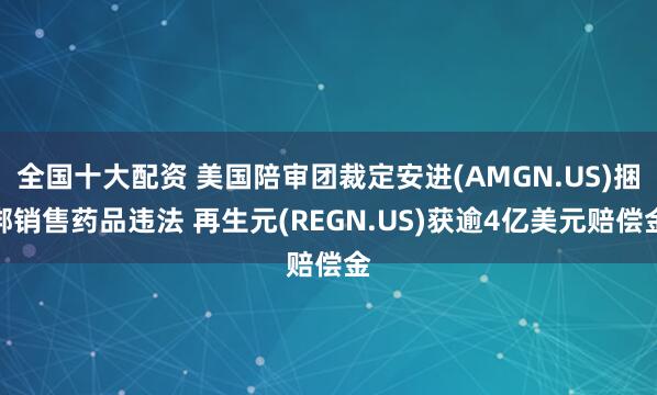 全国十大配资 美国陪审团裁定安进(AMGN.US)捆绑销售药品违法 再生元(REGN.US)获逾4亿美元赔偿金