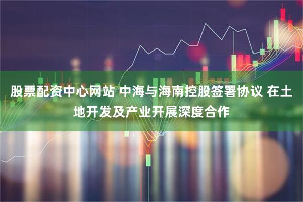 股票配资中心网站 中海与海南控股签署协议 在土地开发及产业开展深度合作