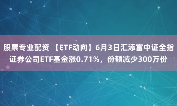 股票专业配资 【ETF动向】6月3日汇添富中证全指证券公司ETF基金涨0.71%，份额减少300万份