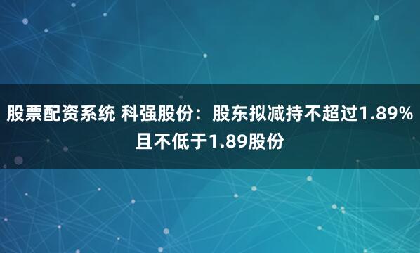股票配资系统 科强股份：股东拟减持不超过1.89%且不低于1.89股份