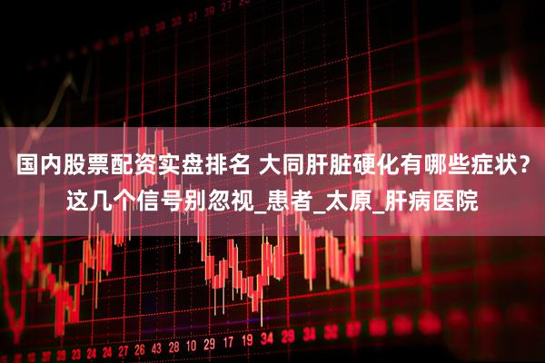 国内股票配资实盘排名 大同肝脏硬化有哪些症状？这几个信号别忽视_患者_太原_肝病医院