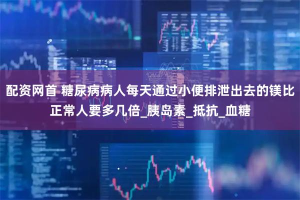 配资网首 糖尿病病人每天通过小便排泄出去的镁比正常人要多几倍_胰岛素_抵抗_血糖