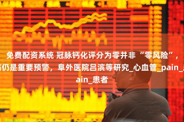 免费配资系统 冠脉钙化评分为零并非 “零风险”,胸痛仍是重要预警,阜外医院吕滨等研究_心血管_pain_患者
