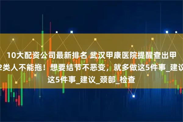 10大配资公司最新排名 武汉甲康医院提醒查出甲状腺结节，2类人不能拖！想要结节不恶变，就多做这5件事_建议_颈部_检查