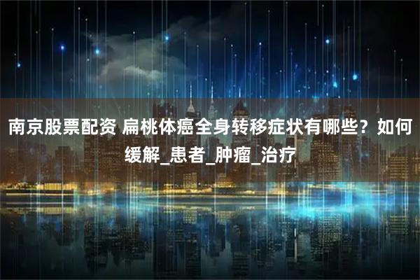 南京股票配资 扁桃体癌全身转移症状有哪些？如何缓解_患者_肿瘤_治疗