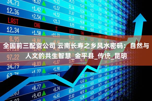 全国前三配资公司 云南长寿之乡风水密码：自然与人文的共生智慧_金平县_传统_昆明