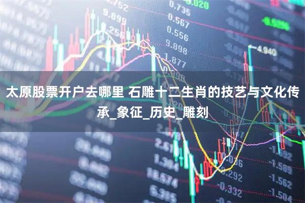 太原股票开户去哪里 石雕十二生肖的技艺与文化传承_象征_历史_雕刻