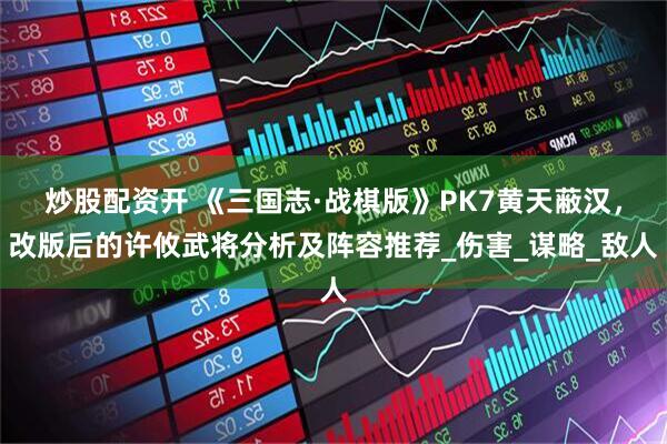 炒股配资开 《三国志·战棋版》PK7黄天蔽汉，改版后的许攸武将分析及阵容推荐_伤害_谋略_敌人