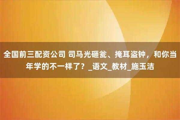 全国前三配资公司 司马光砸瓮、掩耳盗钟，和你当年学的不一样了？_语文_教材_施玉洁