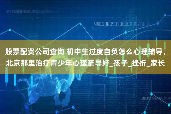 股票配资公司查询 初中生过度自负怎么心理辅导，北京那里治疗青少年心理疏导好_孩子_挫折_家长