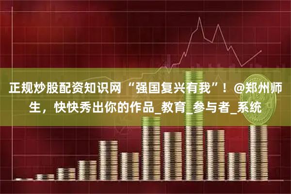 正规炒股配资知识网 “强国复兴有我”！@郑州师生，快快秀出你的作品_教育_参与者_系统