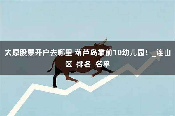 太原股票开户去哪里 葫芦岛靠前10幼儿园！_连山区_排名_名单