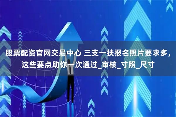 股票配资官网交易中心 三支一扶报名照片要求多，这些要点助你一次通过_审核_寸照_尺寸