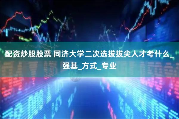 配资炒股股票 同济大学二次选拔拔尖人才考什么_强基_方式_专业