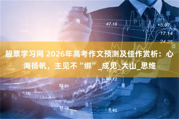 股票学习网 2026年高考作文预测及佳作赏析：心海扬帆，主见不“绑”_成见_大山_思维