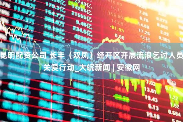 昆明配资公司 长丰(双凤)经开区开展流浪乞讨人员关爱行动_大皖新闻 | 安徽网