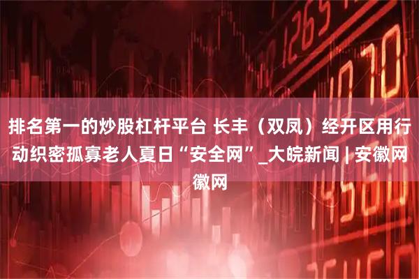 排名第一的炒股杠杆平台 长丰（双凤）经开区用行动织密孤寡老人夏日“安全网”_大皖新闻 | 安徽网