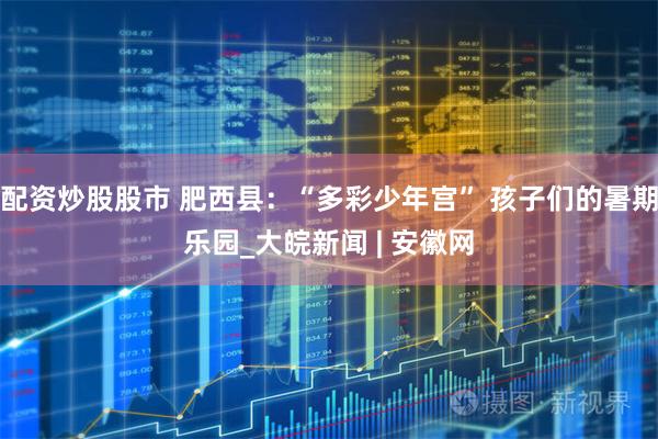 配资炒股股市 肥西县:“多彩少年宫” 孩子们的暑期乐园_大皖新闻 | 安徽网