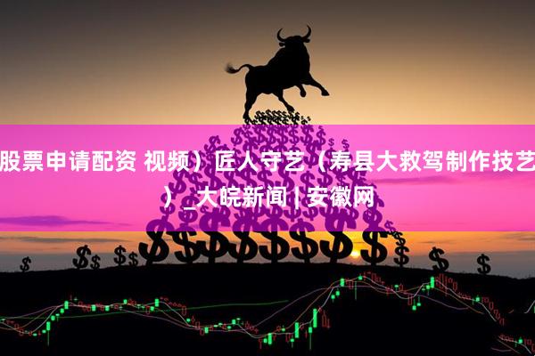 股票申请配资 视频）匠人守艺（寿县大救驾制作技艺）_大皖新闻 | 安徽网