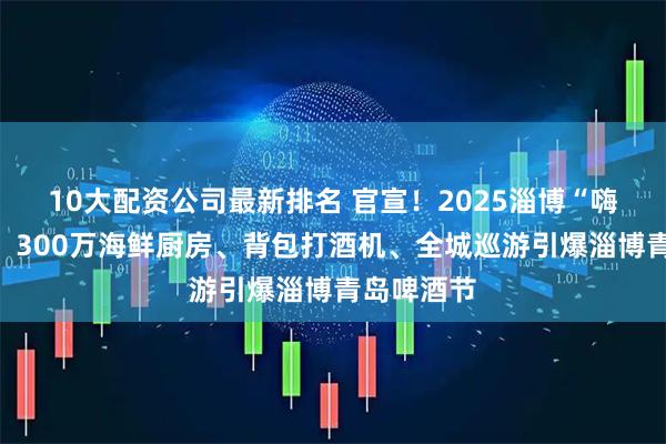 10大配资公司最新排名 官宣！2025淄博“嗨啤一夏”！300万海鲜厨房、背包打酒机、全城巡游引爆淄博青岛啤酒节