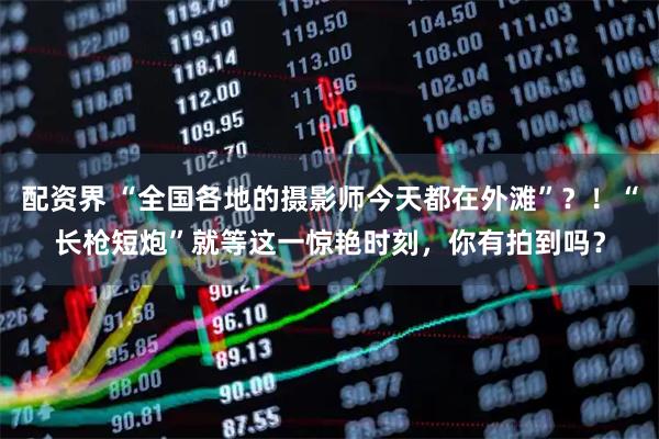 配资界 “全国各地的摄影师今天都在外滩”？！“长枪短炮”就等这一惊艳时刻，你有拍到吗？