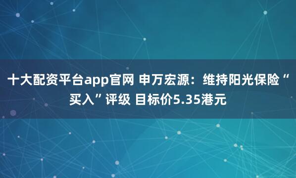 十大配资平台app官网 申万宏源：维持阳光保险“买入”评级 目标价5.35港元