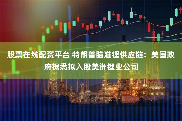 股票在线配资平台 特朗普瞄准锂供应链：美国政府据悉拟入股美洲锂业公司